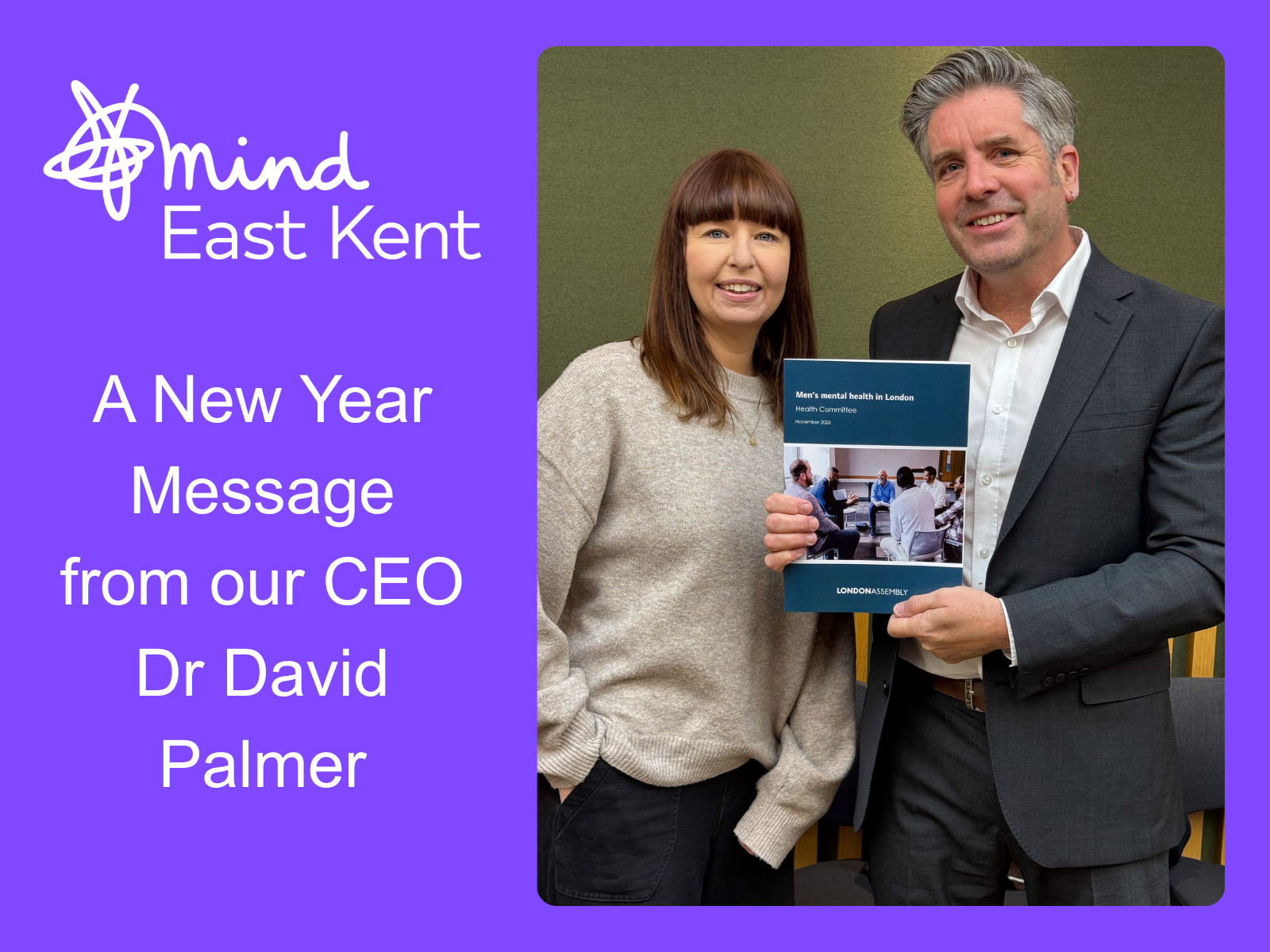 Purple graphic with a the East Kent Mind logo and the words "A New Year Message from our CEO Dr David Palmer" - it features a photo of Dr Palmer stood with Lucy Dodd (Mind Strategic Lead) at the launch of London Assembly’s new mental health report in November